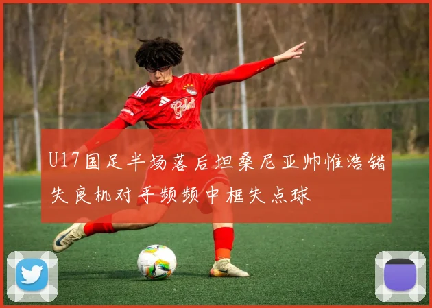 U17国足半场落后坦桑尼亚帅惟浩错失良机对手频频中框失点球