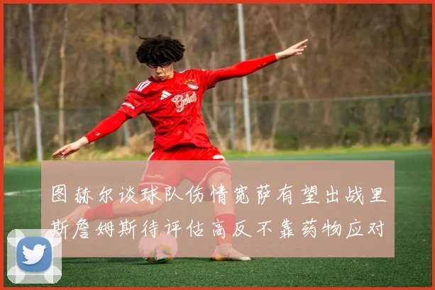 图赫尔谈球队伤情宽萨有望出战里斯詹姆斯待评估高反不靠药物应对