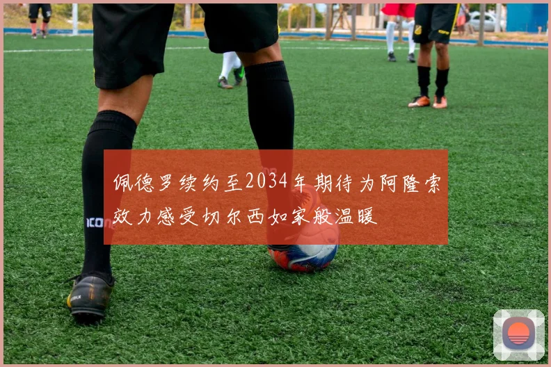 佩德罗续约至2034年期待为阿隆索效力感受切尔西如家般温暖