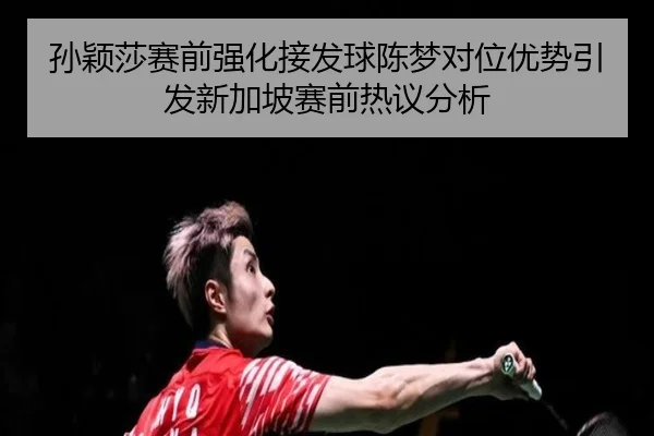孙颖莎赛前强化接发球陈梦对位优势引发新加坡赛前热议分析